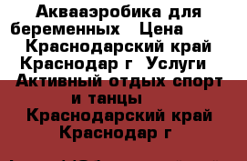 Аквааэробика для беременных › Цена ­ 600 - Краснодарский край, Краснодар г. Услуги » Активный отдых,спорт и танцы   . Краснодарский край,Краснодар г.